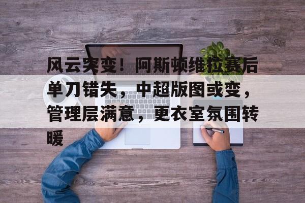 九游平台包含风云突变！阿斯顿维拉赛后单刀错失，中超版图或变，管理层满意，更衣室氛围转暖的词条